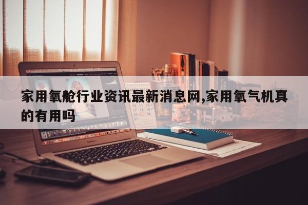 家用氧舱行业资讯最新消息网,家用氧气机真的有用吗