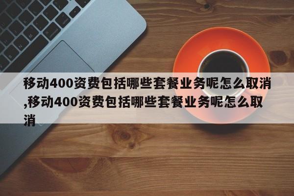 移动400资费包括哪些套餐业务呢怎么取消,移动400资费包括哪些套餐业务呢怎么取消