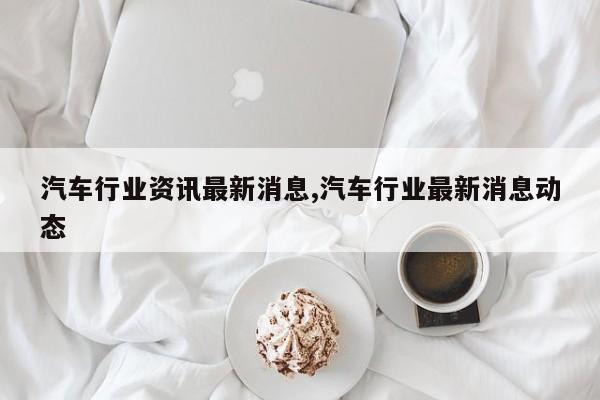 汽车行业资讯最新消息,汽车行业最新消息动态