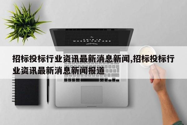 招标投标行业资讯最新消息新闻,招标投标行业资讯最新消息新闻报道